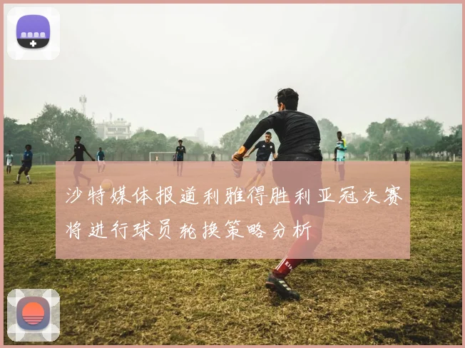 沙特媒体报道利雅得胜利亚冠决赛将进行球员轮换策略分析