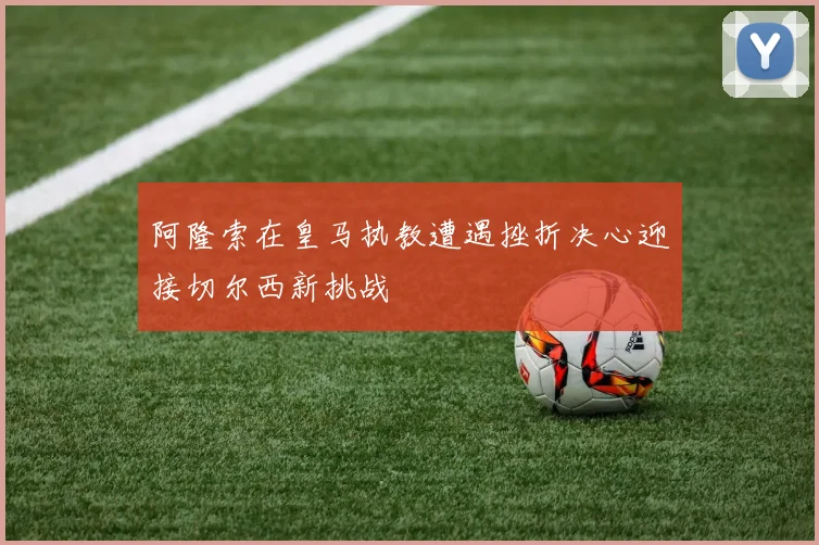 阿隆索在皇马执教遭遇挫折决心迎接切尔西新挑战