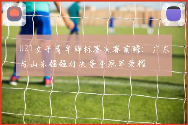 U21女子青年锦标赛决赛前瞻：广东与山东强强对决争夺冠军荣耀