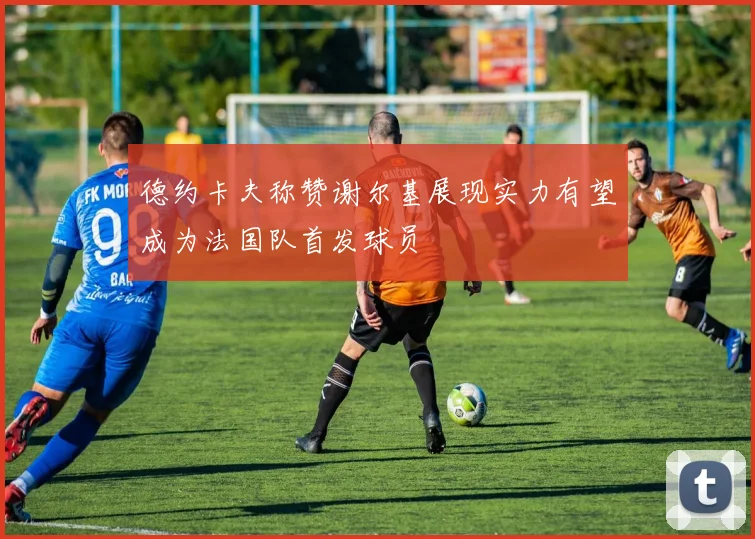 德约卡夫称赞谢尔基展现实力有望成为法国队首发球员