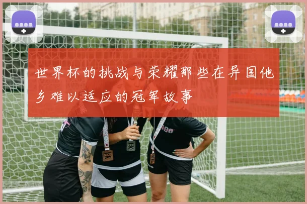 世界杯的挑战与荣耀那些在异国他乡难以适应的冠军故事
