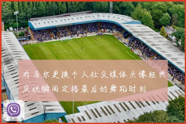 内马尔更换个人社交媒体头像经典庆祝瞬间定格最后的舞蹈时刻
