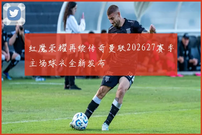 红魔荣耀再续传奇曼联202627赛季主场球衣全新发布