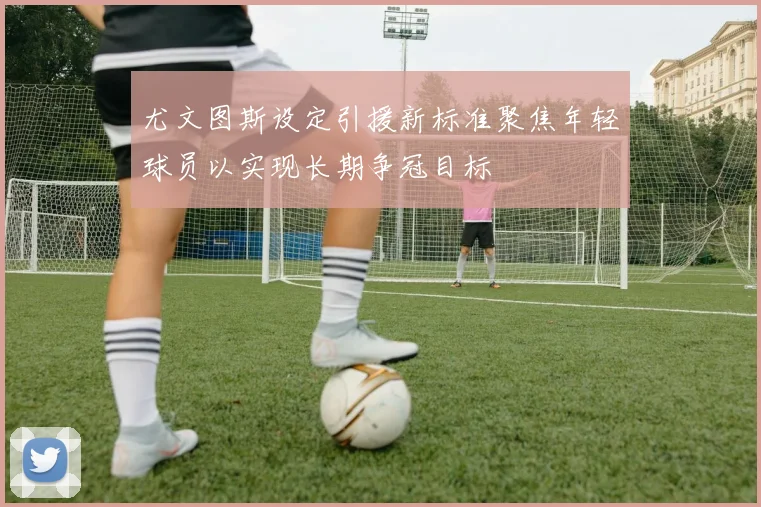 尤文图斯设定引援新标准聚焦年轻球员以实现长期争冠目标