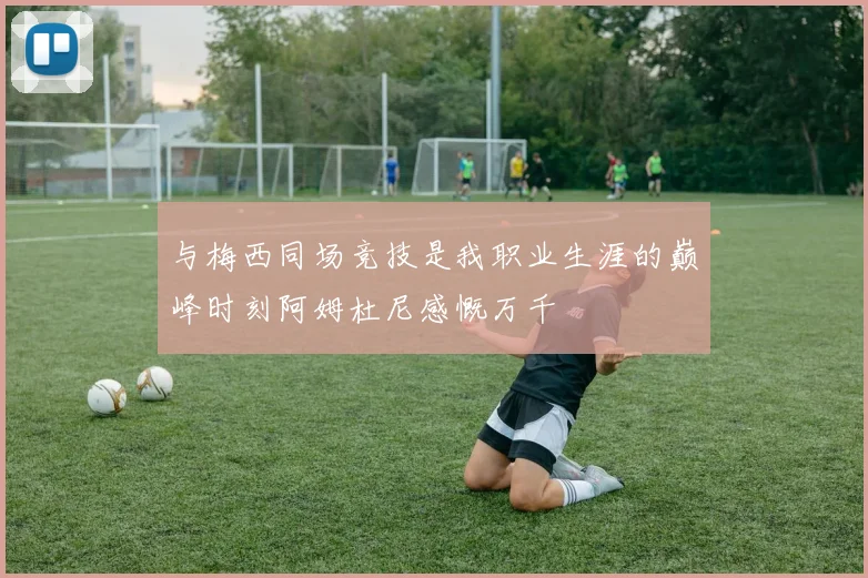 与梅西同场竞技是我职业生涯的巅峰时刻阿姆杜尼感慨万千
