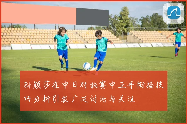 孙颖莎在中日对抗赛中正手衔接技巧分析引发广泛讨论与关注