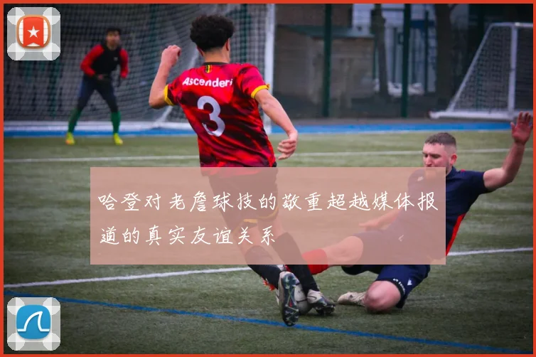 哈登对老詹球技的敬重超越媒体报道的真实友谊关系