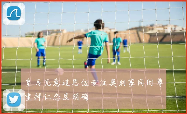 皇马无意追恩佐专注奥利塞同时尊重拜仁态度明确