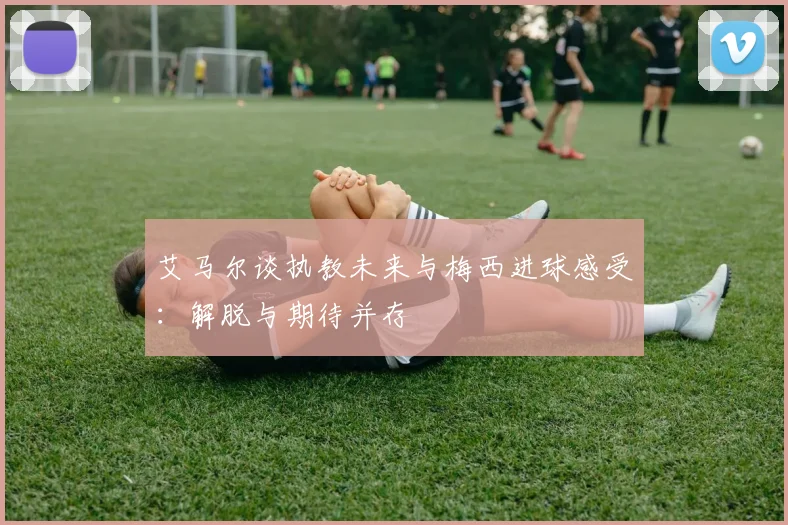 艾马尔谈执教未来与梅西进球感受：解脱与期待并存
