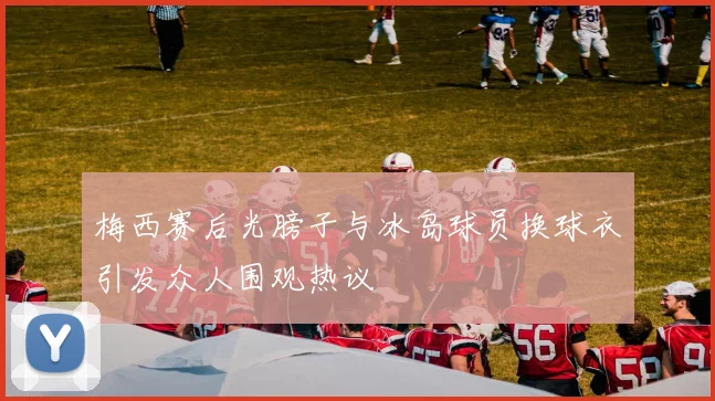 梅西赛后光膀子与冰岛球员换球衣引发众人围观热议