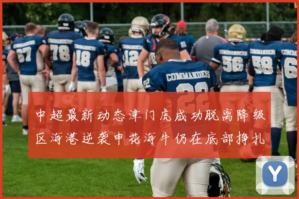 中超最新动态津门虎成功脱离降级区海港逆袭申花海牛仍在底部挣扎