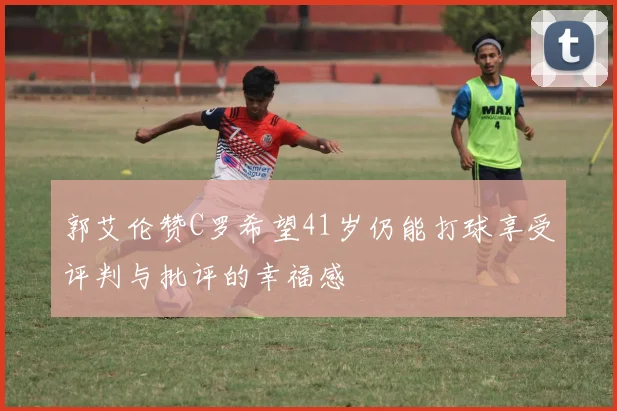 郭艾伦赞C罗希望41岁仍能打球享受评判与批评的幸福感