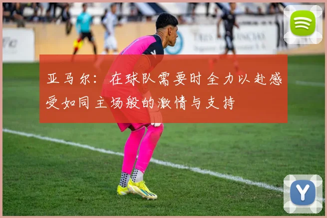 亚马尔：在球队需要时全力以赴感受如同主场般的激情与支持