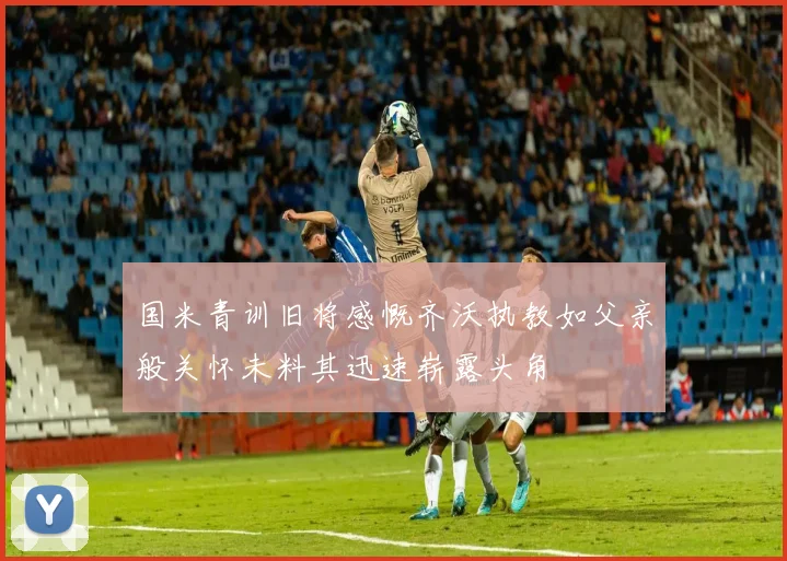 国米青训旧将感慨齐沃执教如父亲般关怀未料其迅速崭露头角