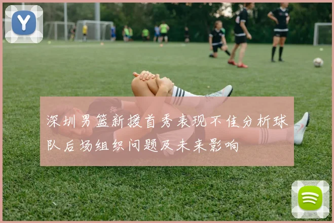 深圳男篮新援首秀表现不佳分析球队后场组织问题及未来影响