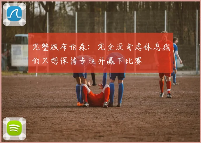 完整版布伦森：完全没考虑休息我们只想保持专注并赢下比赛