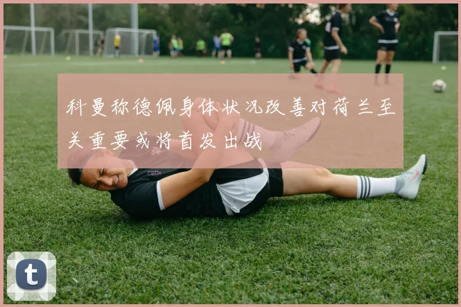 科曼称德佩身体状况改善对荷兰至关重要或将首发出战