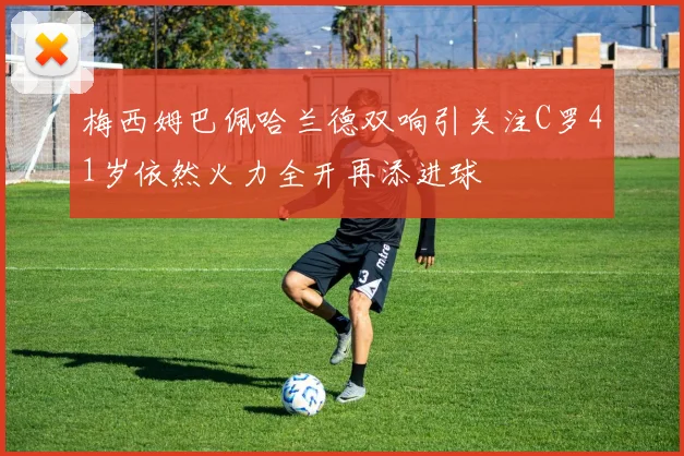 梅西姆巴佩哈兰德双响引关注C罗41岁依然火力全开再添进球