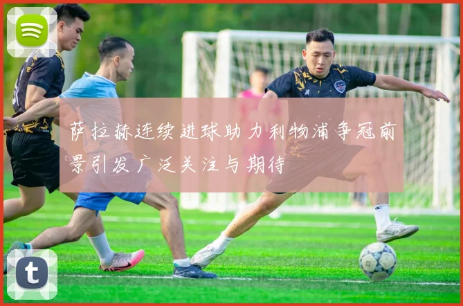 萨拉赫连续进球助力利物浦争冠前景引发广泛关注与期待