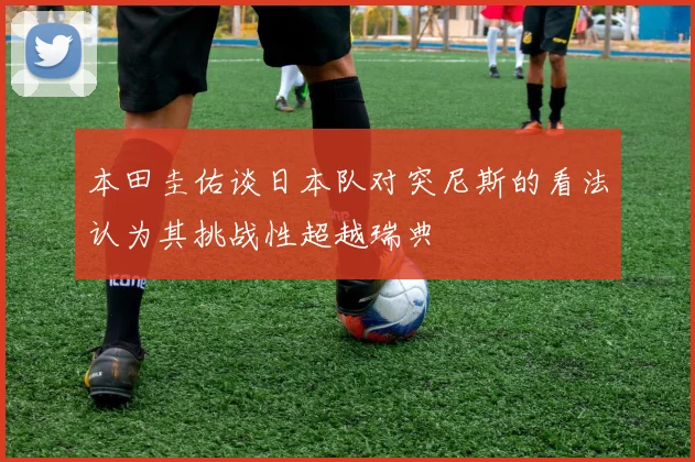 本田圭佑谈日本队对突尼斯的看法认为其挑战性超越瑞典