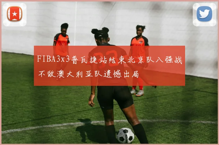 FIBA3x3普瓦捷站结束北京队八强战不敌澳大利亚队遗憾出局