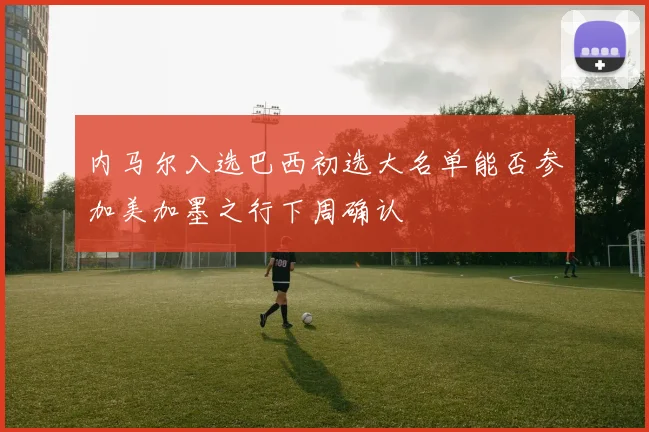 内马尔入选巴西初选大名单能否参加美加墨之行下周确认