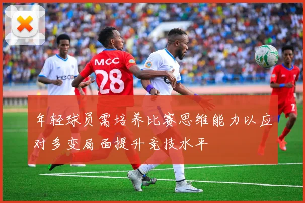 年轻球员需培养比赛思维能力以应对多变局面提升竞技水平