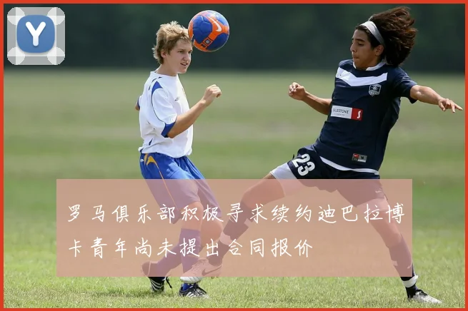 罗马俱乐部积极寻求续约迪巴拉博卡青年尚未提出合同报价