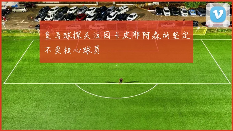 皇马球探关注因卡皮耶阿森纳坚定不卖核心球员